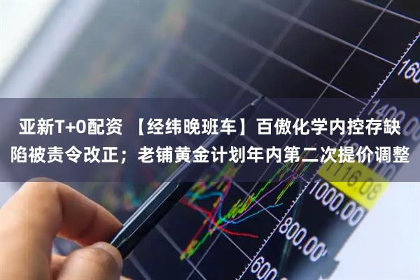 亚新T+0配资 【经纬晚班车】百傲化学内控存缺陷被责令改正；老铺黄金计划年内第二次提价调整