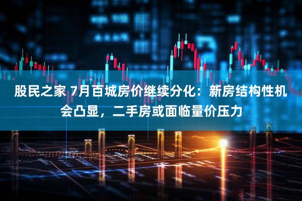 股民之家 7月百城房价继续分化：新房结构性机会凸显，二手房或面临量价压力
