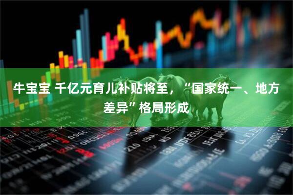 牛宝宝 千亿元育儿补贴将至，“国家统一、地方差异”格局形成