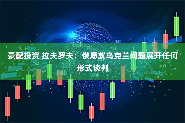 豪配投资 拉夫罗夫：俄愿就乌克兰问题展开任何形式谈判