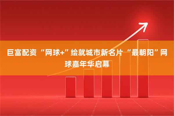 巨富配资 “网球+”绘就城市新名片 “最朝阳”网球嘉年华启幕