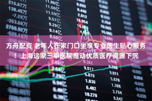 方舟配资 老年人在家门口坐享专业医生贴心服务！上海这家三甲医院推动优质医疗资源下沉