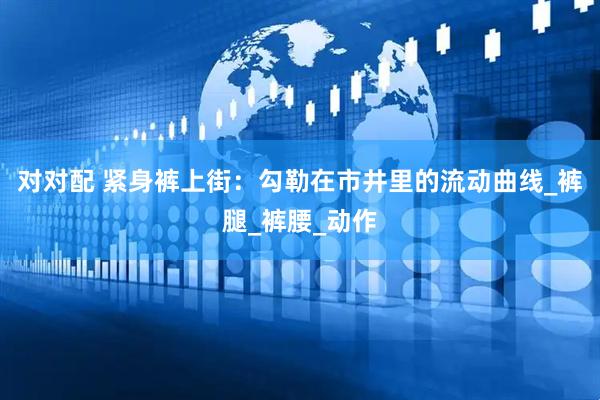 对对配 紧身裤上街：勾勒在市井里的流动曲线_裤腿_裤腰_动作