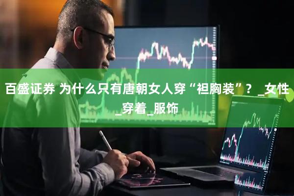 百盛证券 为什么只有唐朝女人穿“袒胸装”？_女性_穿着_服饰