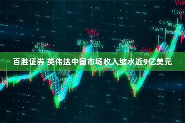 百胜证券 英伟达中国市场收入缩水近9亿美元