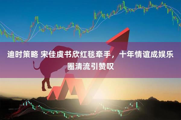 迪时策略 宋佳虞书欣红毯牵手，十年情谊成娱乐圈清流引赞叹