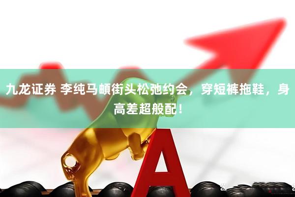 九龙证券 李纯马頔街头松弛约会，穿短裤拖鞋，身高差超般配！