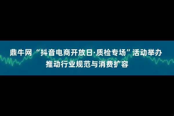 鼎牛网 “抖音电商开放日·质检专场”活动举办 推动行业规范与消费扩容
