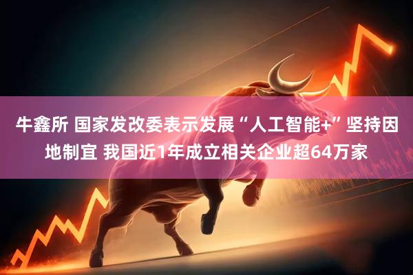 牛鑫所 国家发改委表示发展“人工智能+”坚持因地制宜 我国近1年成立相关企业超64万家