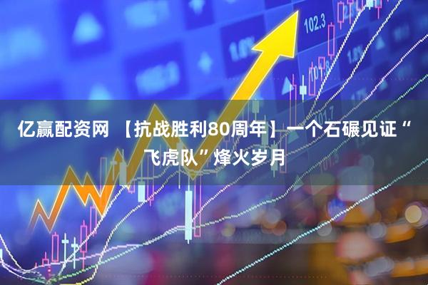 亿赢配资网 【抗战胜利80周年】一个石碾见证“飞虎队”烽火岁月