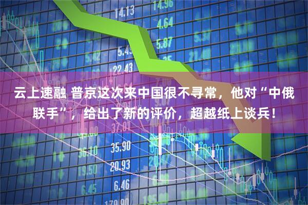 云上速融 普京这次来中国很不寻常，他对“中俄联手”，给出了新的评价，超越纸上谈兵！
