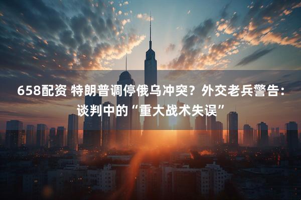 658配资 特朗普调停俄乌冲突？外交老兵警告：谈判中的“重大战术失误”