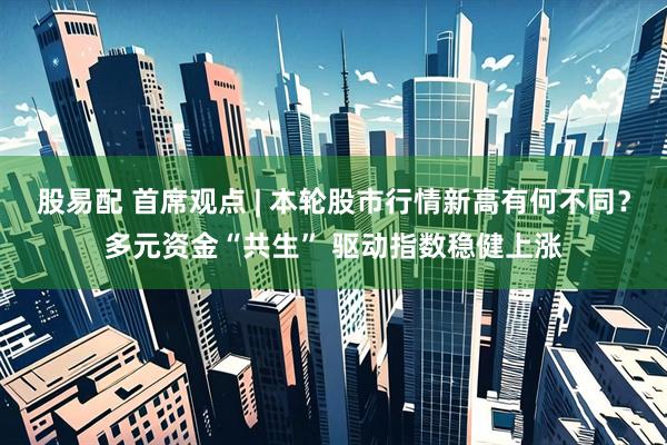 股易配 首席观点 | 本轮股市行情新高有何不同？多元资金“共生” 驱动指数稳健上涨
