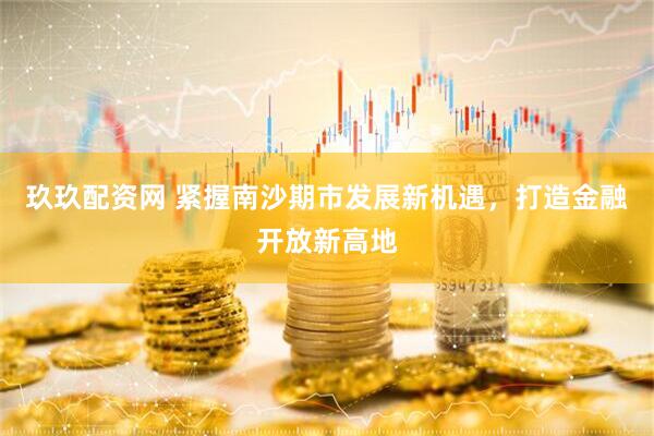 玖玖配资网 紧握南沙期市发展新机遇，打造金融开放新高地