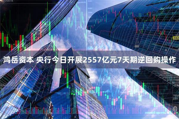 鸿岳资本 央行今日开展2557亿元7天期逆回购操作