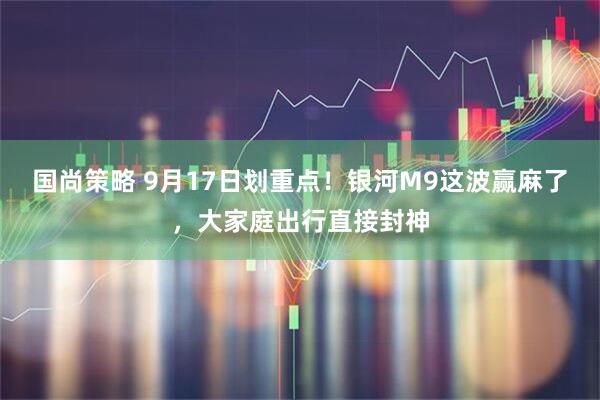 国尚策略 9月17日划重点！银河M9这波赢麻了，大家庭出行直接封神