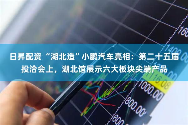 日昇配资 “湖北造”小鹏汽车亮相：第二十五届投洽会上，湖北馆展示六大板块尖端产品
