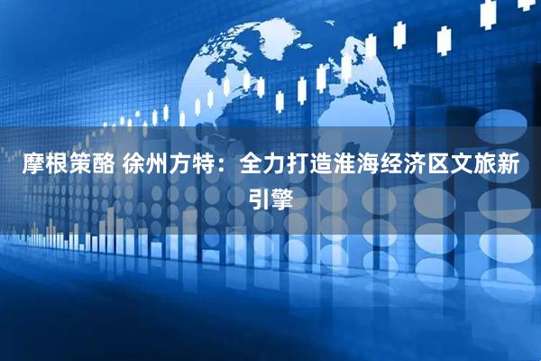 摩根策酪 徐州方特：全力打造淮海经济区文旅新引擎