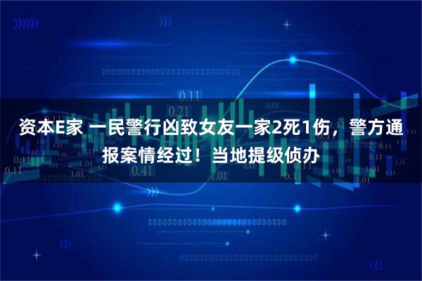资本E家 一民警行凶致女友一家2死1伤，警方通报案情经过！当地提级侦办