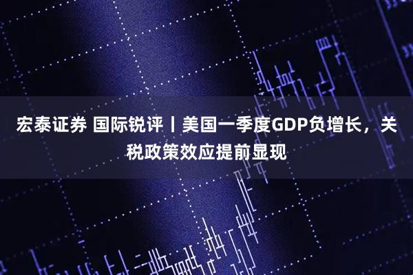 宏泰证券 国际锐评丨美国一季度GDP负增长，关税政策效应提前显现