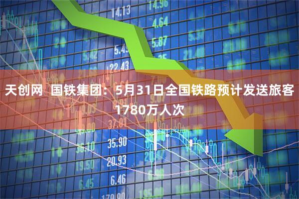 天创网  国铁集团：5月31日全国铁路预计发送旅客1780万人次