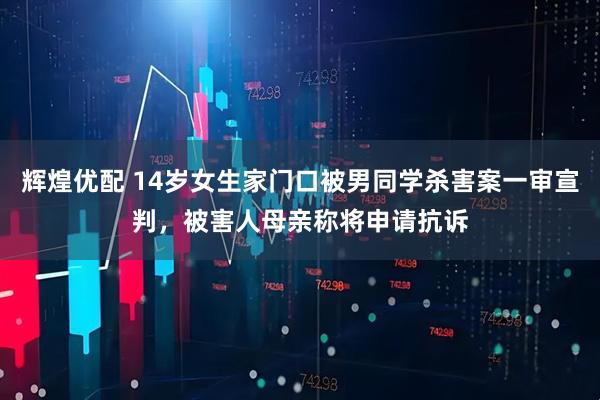 辉煌优配 14岁女生家门口被男同学杀害案一审宣判,被害人母亲称将申请抗诉