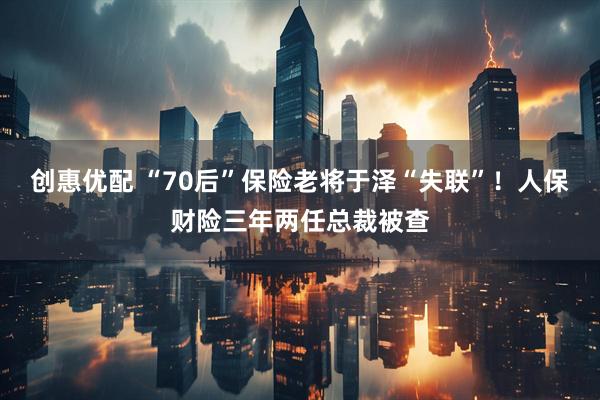 创惠优配 “70后”保险老将于泽“失联”!人保财险三年两任总裁被查